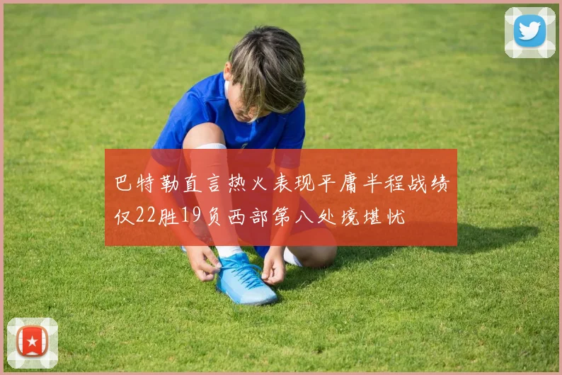 巴特勒直言热火表现平庸半程战绩仅22胜19负西部第八处境堪忧