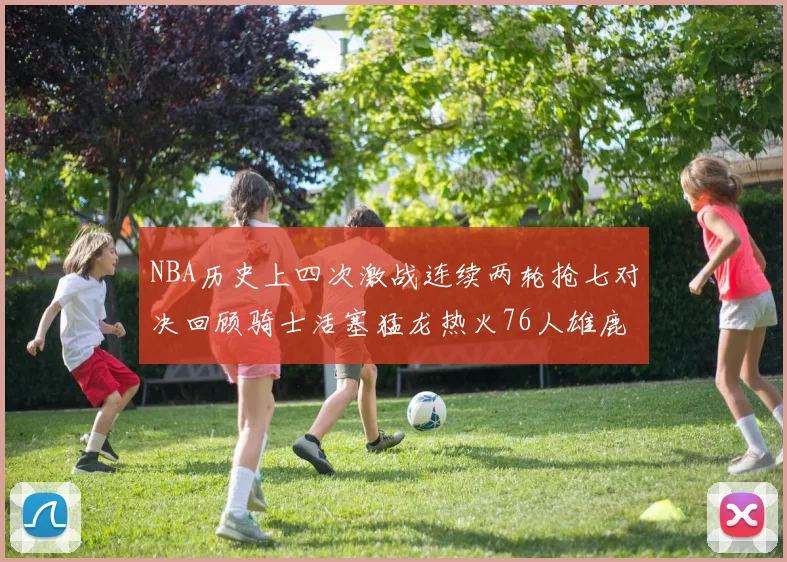 NBA历史上四次激战连续两轮抢七对决回顾骑士活塞猛龙热火76人雄鹿子弹马刺