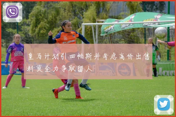 皇马计划引回帕斯并考虑高价出售科莫全力争取留人
