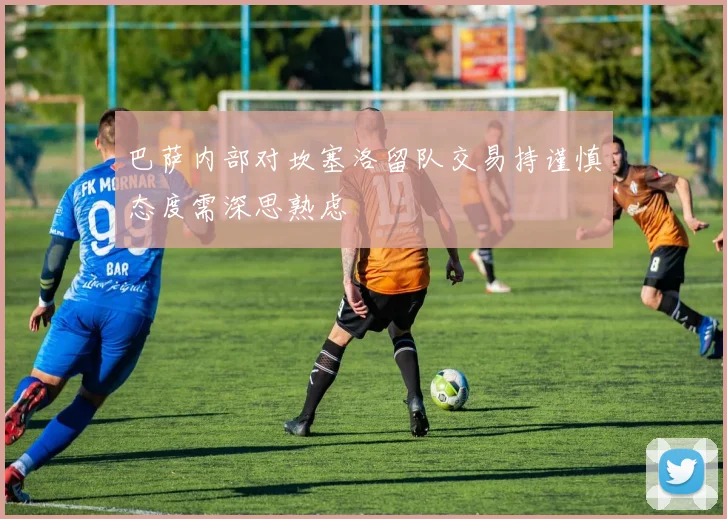 巴萨内部对坎塞洛留队交易持谨慎态度需深思熟虑