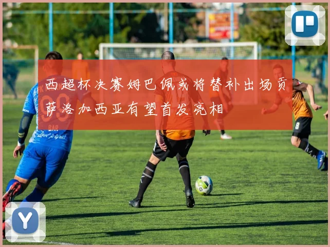 西超杯决赛姆巴佩或将替补出场贡萨洛加西亚有望首发亮相