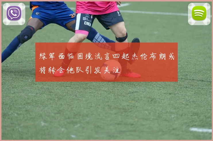 绿军面临困境流言四起杰伦布朗或将转会他队引发关注
