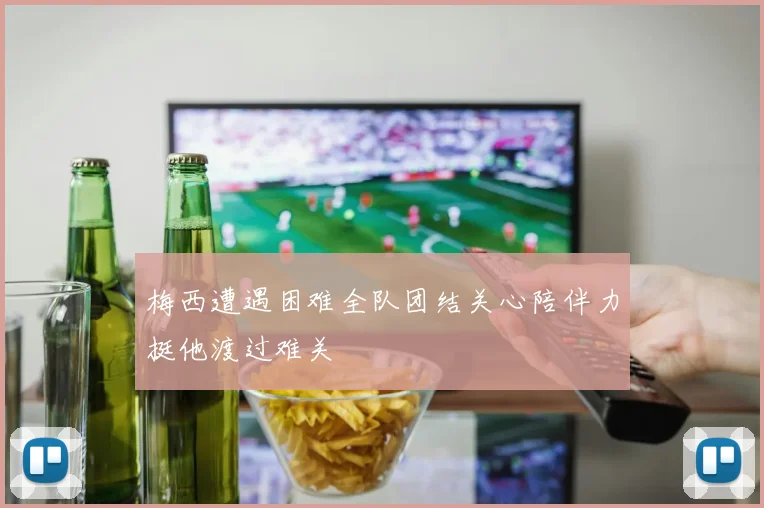 梅西遭遇困难全队团结关心陪伴力挺他渡过难关