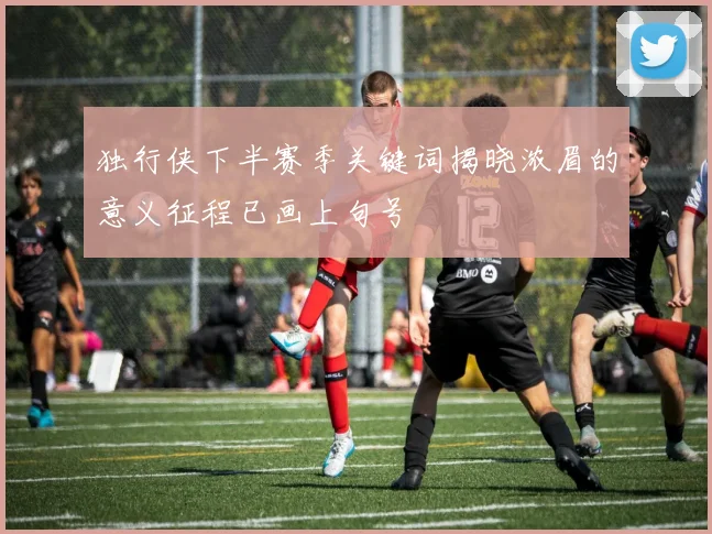 独行侠下半赛季关键词揭晓浓眉的意义征程已画上句号