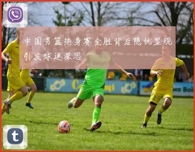 中国男篮热身赛全胜背后隐忧显现引发球迷深思