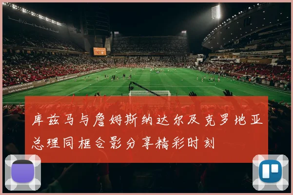 库兹马与詹姆斯纳达尔及克罗地亚总理同框合影分享精彩时刻