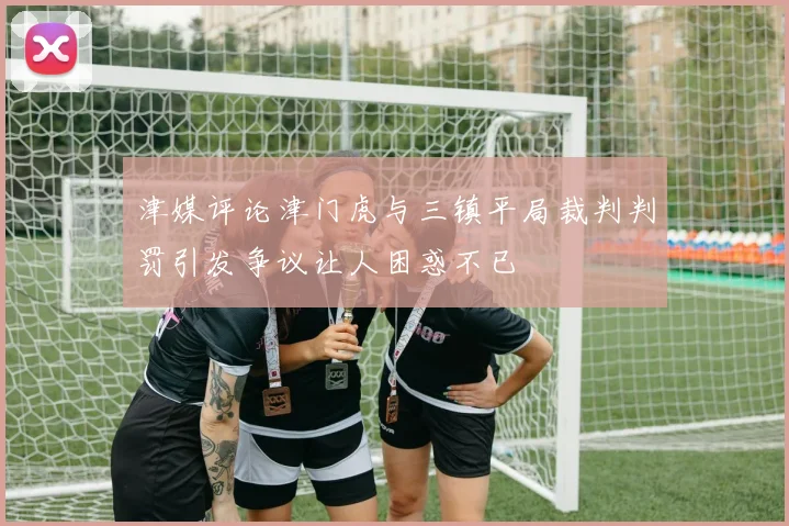津媒评论津门虎与三镇平局裁判判罚引发争议让人困惑不已