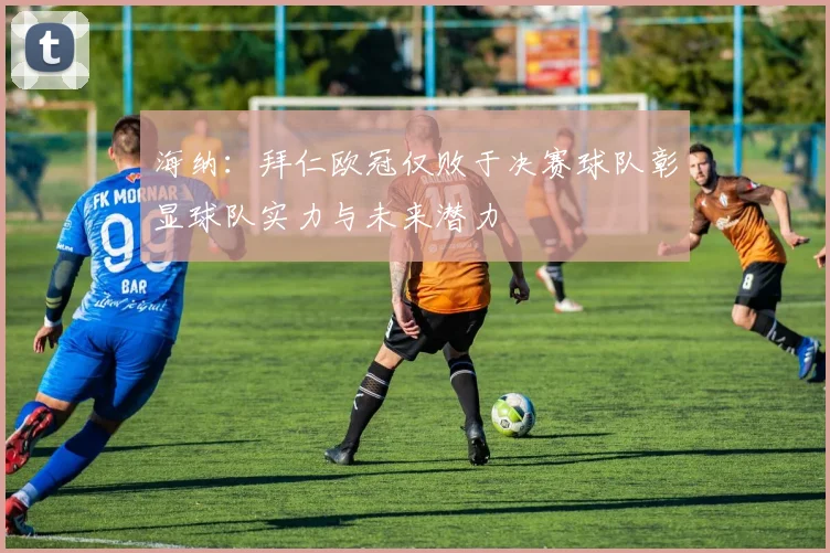 海纳：拜仁欧冠仅败于决赛球队彰显球队实力与未来潜力
