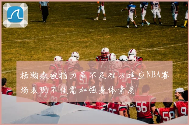 杨瀚森被指力量不足难以适应NBA赛场表现不佳需加强身体素质