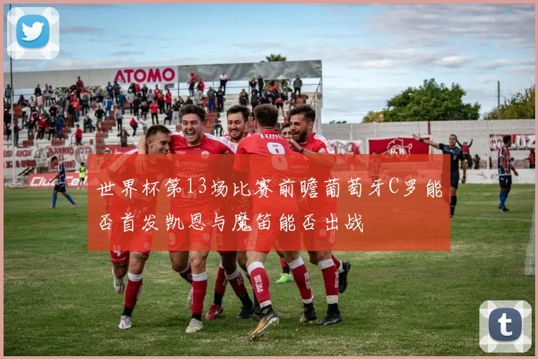 世界杯第13场比赛前瞻葡萄牙C罗能否首发凯恩与魔笛能否出战