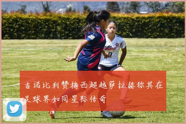 吉诺比利赞梅西超越萨拉赫称其在足球界如同星际传奇