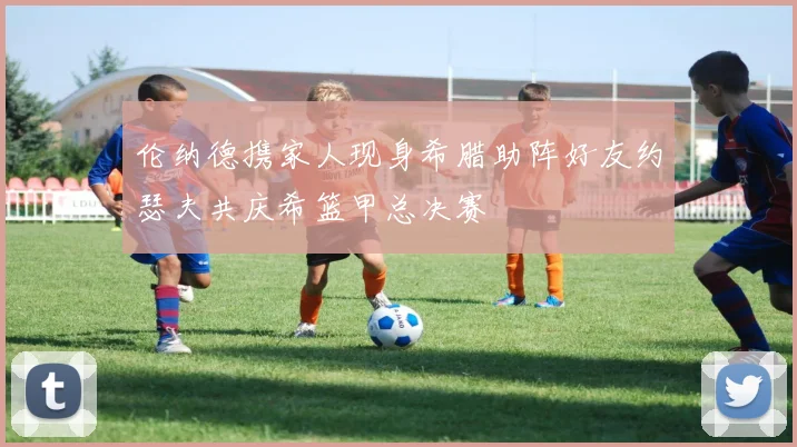 伦纳德携家人现身希腊助阵好友约瑟夫共庆希篮甲总决赛