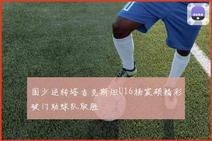 国少逆转塔吉克斯坦U16杨宸硕精彩破门助球队取胜
