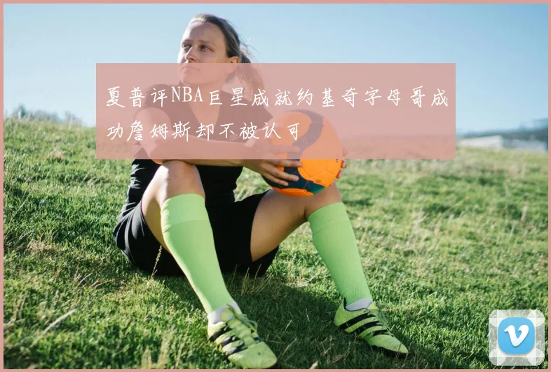 夏普评NBA巨星成就约基奇字母哥成功詹姆斯却不被认可