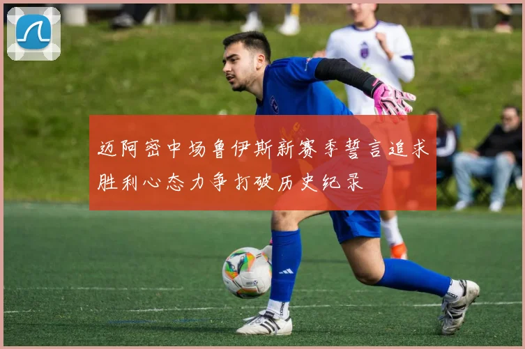 迈阿密中场鲁伊斯新赛季誓言追求胜利心态力争打破历史纪录