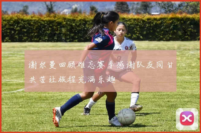谢尔曼回顾难忘赛季感谢队友同甘共苦让旅程充满乐趣
