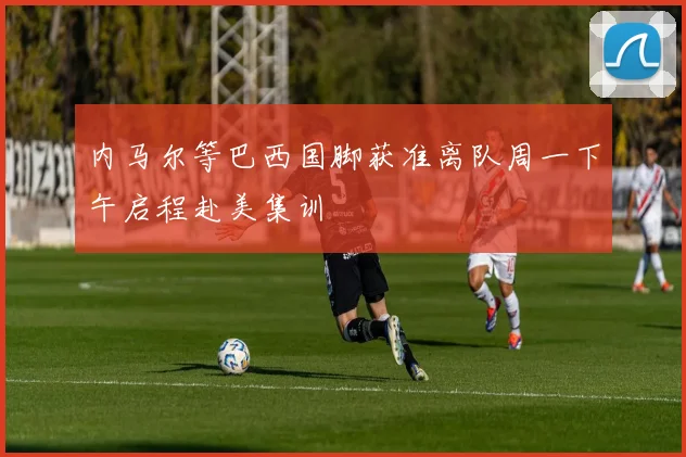 内马尔等巴西国脚获准离队周一下午启程赴美集训