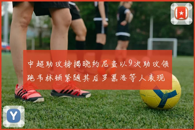 中超助攻榜揭晓约尼查以9次助攻领跑韦林顿紧随其后罗慕洛等人表现不俗